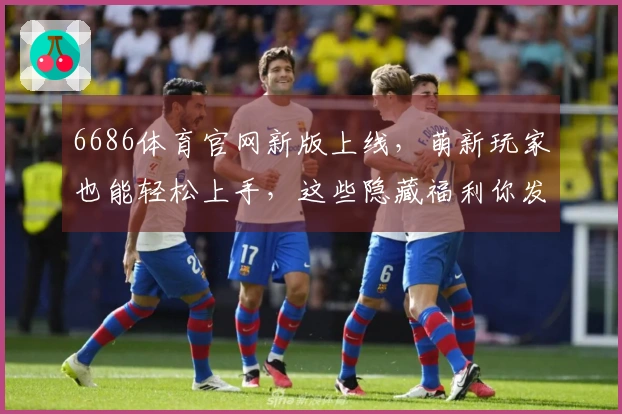 6686体育官网新版上线，萌新玩家也能轻松上手，这些隐藏福利你发现了吗？