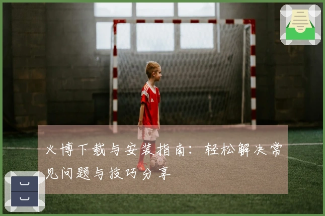 火博下载与安装指南：轻松解决常见问题与技巧分享