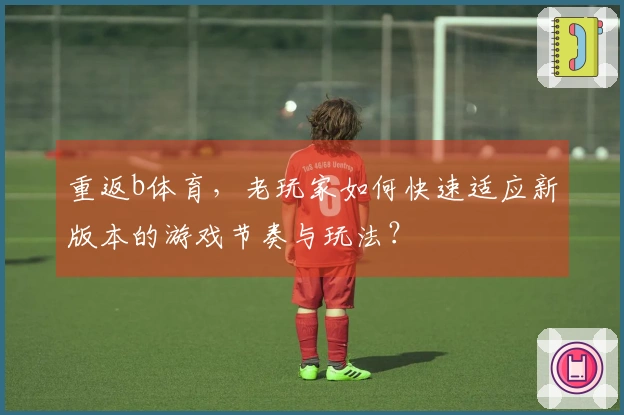 重返b体育，老玩家如何快速适应新版本的游戏节奏与玩法？