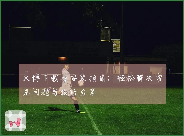 火博下载与安装指南：轻松解决常见问题与技巧分享