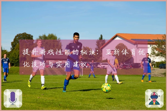 提升游戏性能的秘诀：亚新体育优化技巧与实用建议